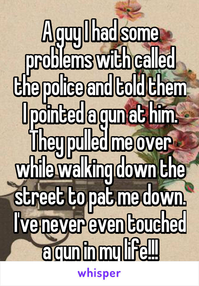 A guy I had some problems with called the police and told them I pointed a gun at him. They pulled me over while walking down the street to pat me down. I've never even touched a gun in my life!!!