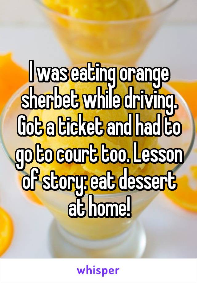 I was eating orange sherbet while driving. Got a ticket and had to go to court too. Lesson of story: eat dessert at home!