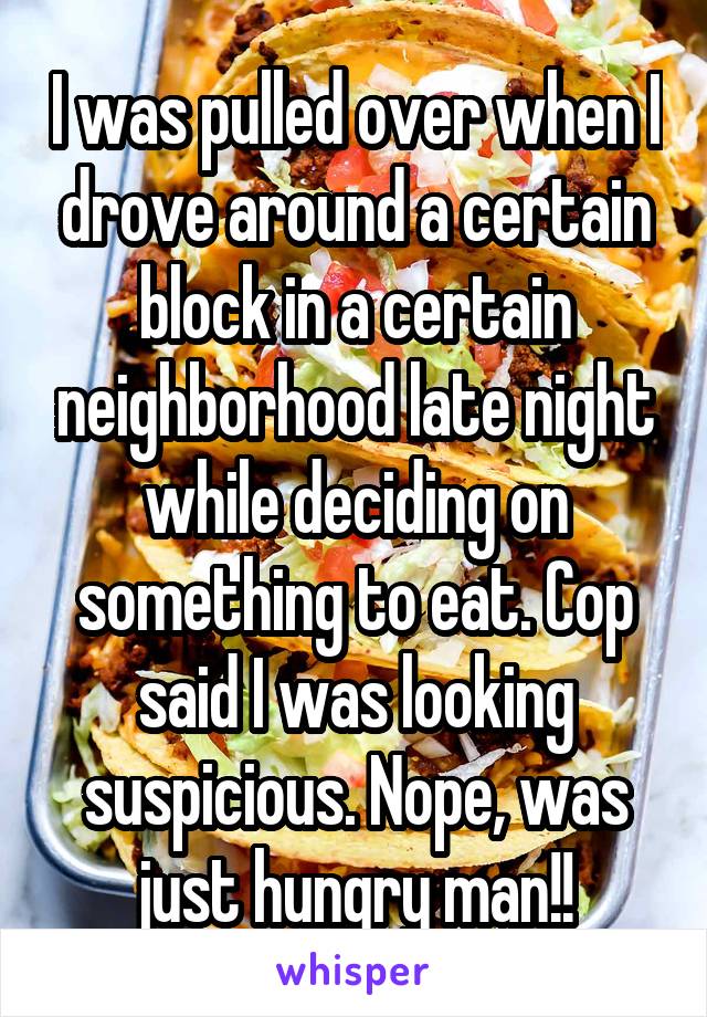 I was pulled over when I drove around a certain block in a certain neighborhood late night while deciding on something to eat. Cop said I was looking suspicious. Nope, was just hungry man!!