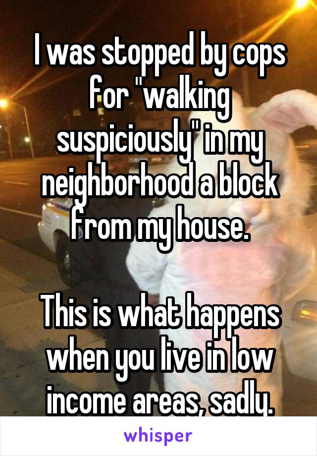 I was stopped by cops for "walking suspiciously" in my neighborhood a block from my house.

This is what happens when you live in low income areas, sadly.