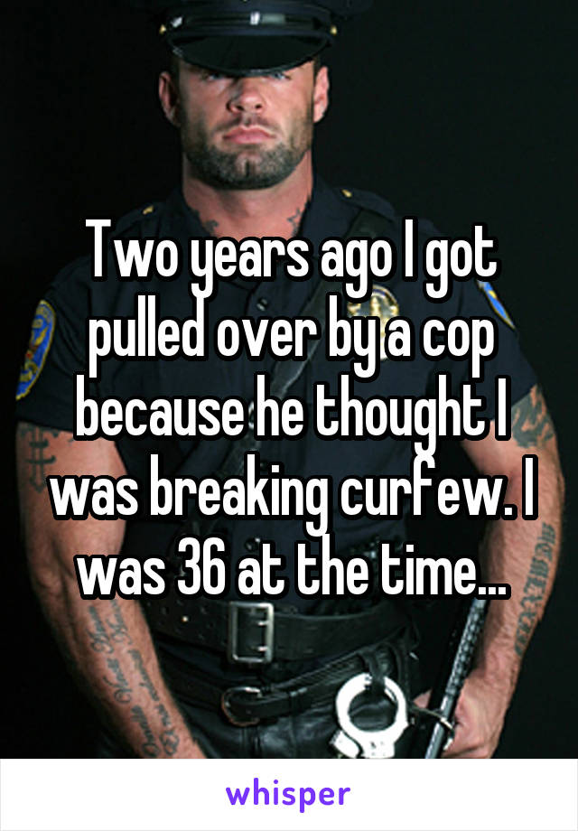 Two years ago I got pulled over by a cop because he thought I was breaking curfew. I was 36 at the time...
