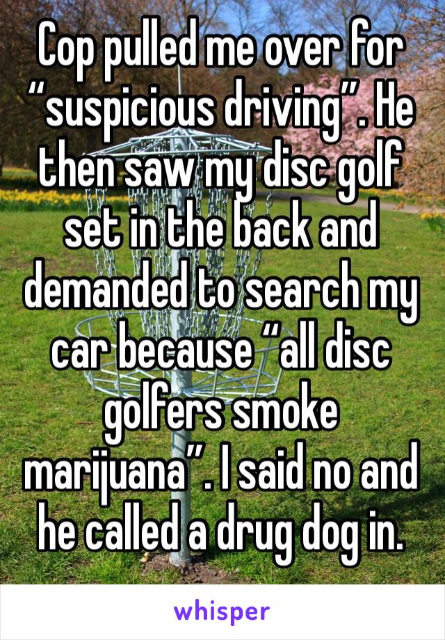 Cop pulled me over for “suspicious driving”. He then saw my disc golf set in the back and demanded to search my car because “all disc golfers smoke marijuana”. I said no and he called a drug dog in.