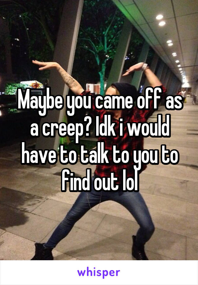 Maybe you came off as a creep? Idk i would have to talk to you to find out lol