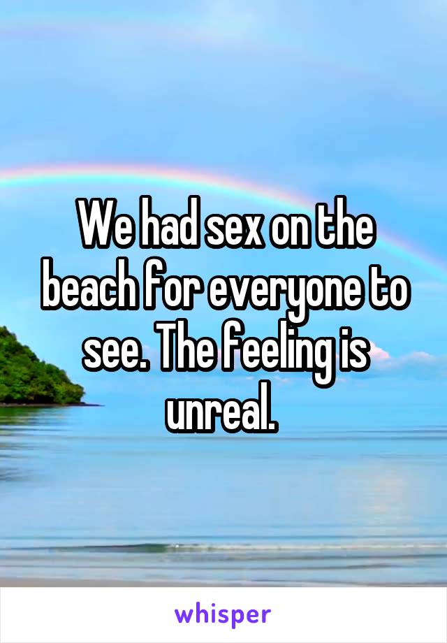We had sex on the beach for everyone to see. The feeling is unreal. 