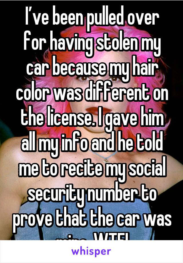 I’ve been pulled over for having stolen my car because my hair color was different on the license. I gave him all my info and he told me to recite my social security number to prove that the car was mine. WTF!