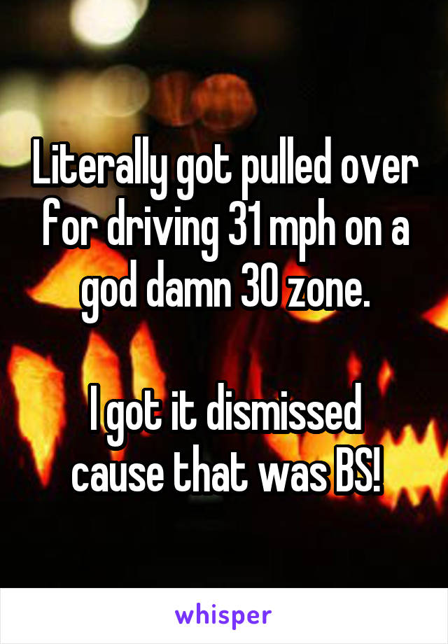 Literally got pulled over for driving 31 mph on a god damn 30 zone.

I got it dismissed cause that was BS!