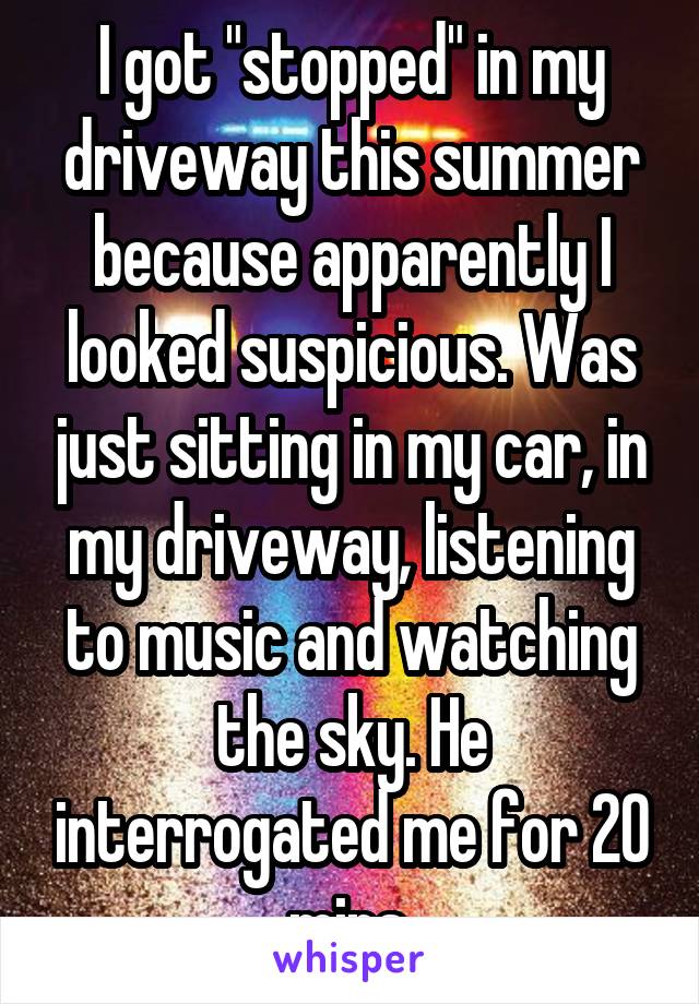 I got "stopped" in my driveway this summer because apparently I looked suspicious. Was just sitting in my car, in my driveway, listening to music and watching the sky. He interrogated me for 20 mins.