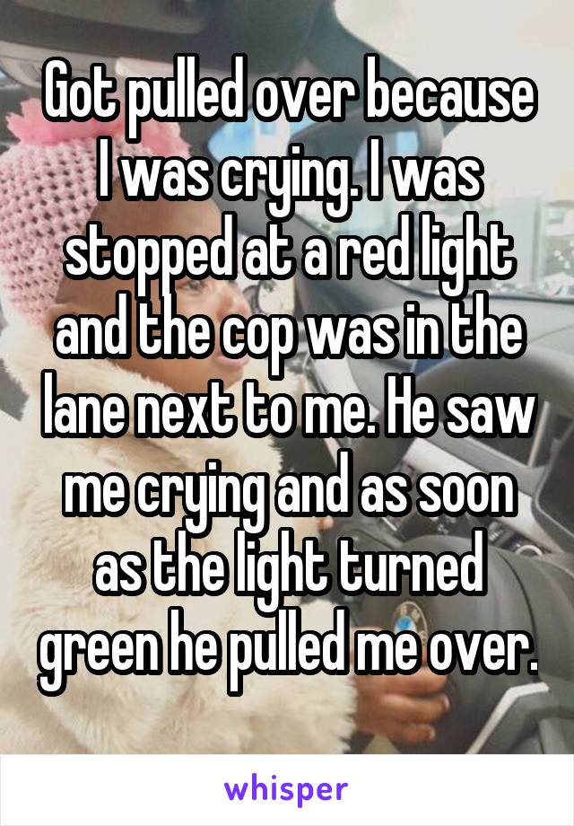 Got pulled over because I was crying. I was stopped at a red light and the cop was in the lane next to me. He saw me crying and as soon as the light turned green he pulled me over. 