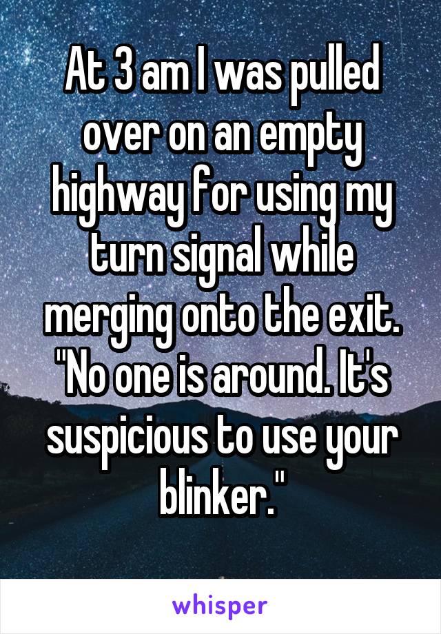 At 3 am I was pulled over on an empty highway for using my turn signal while merging onto the exit. "No one is around. It's suspicious to use your blinker."

