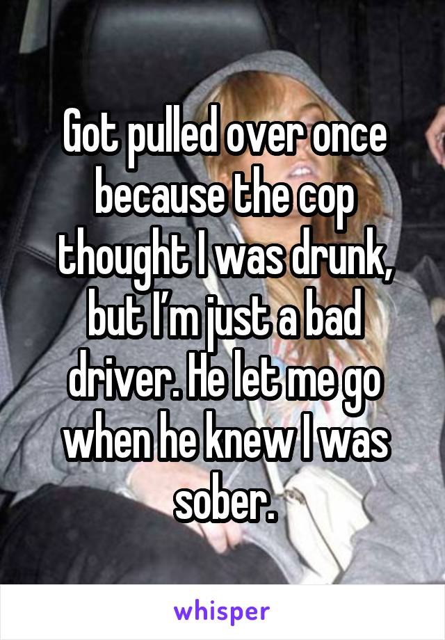 Got pulled over once because the cop thought I was drunk, but I’m just a bad driver. He let me go when he knew I was sober.