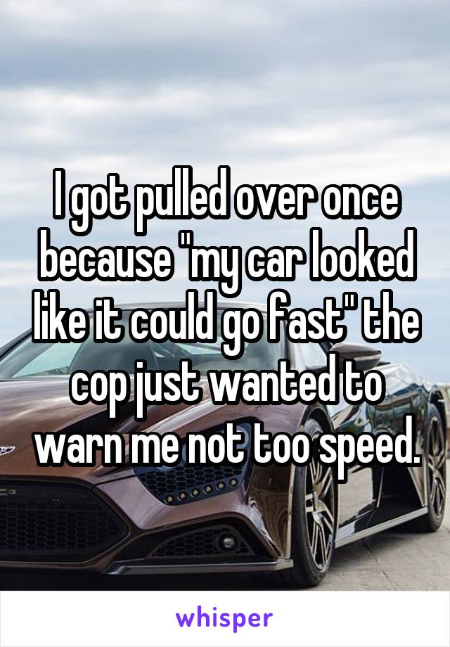 I got pulled over once because "my car looked like it could go fast" the cop just wanted to warn me not too speed.