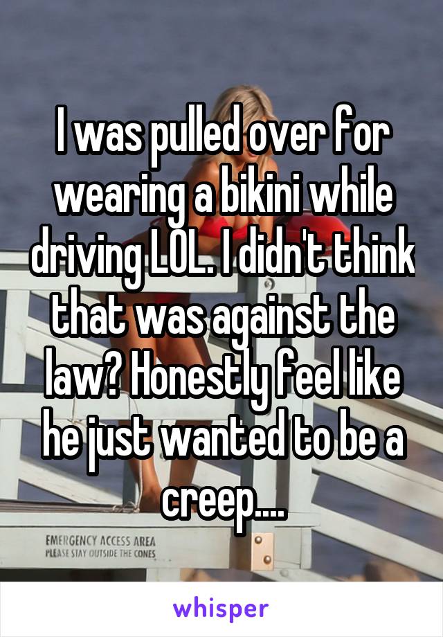 I was pulled over for wearing a bikini while driving LOL. I didn't think that was against the law? Honestly feel like he just wanted to be a creep....