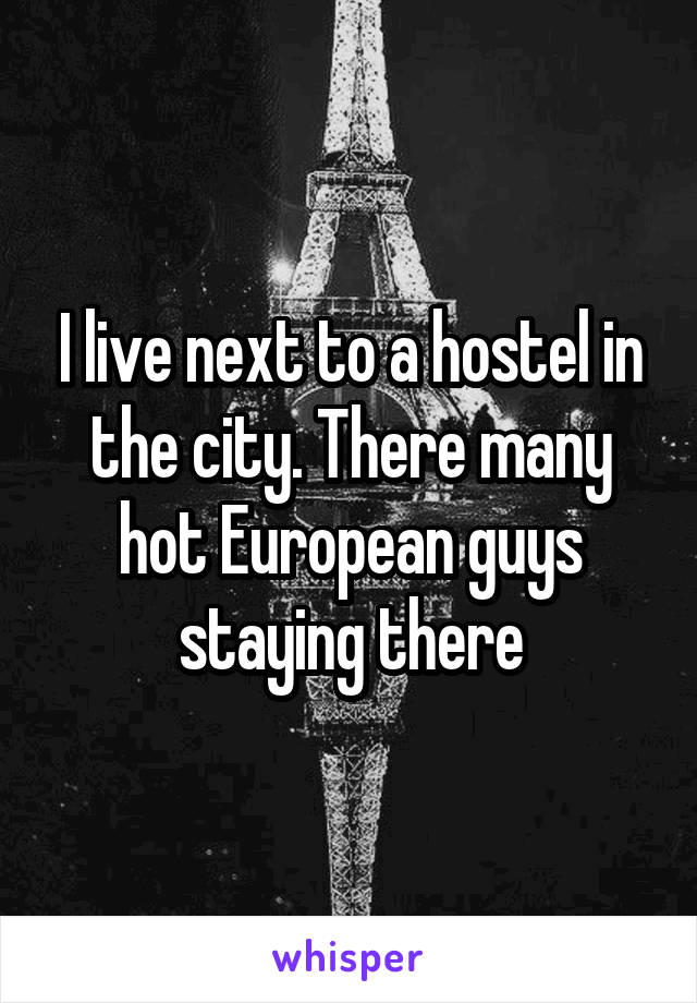 I live next to a hostel in the city. There many hot European guys staying there