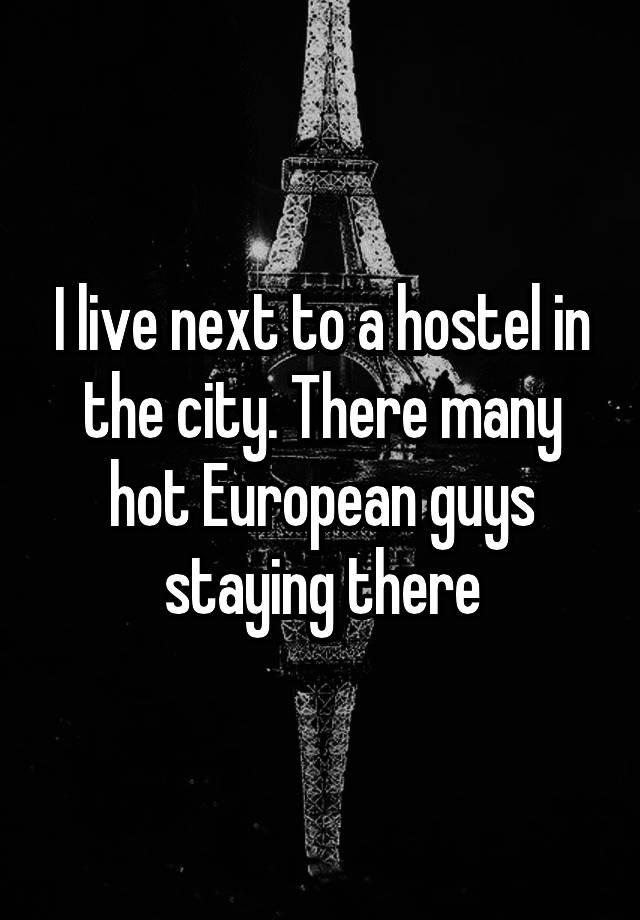 I live next to a hostel in the city. There many hot European guys staying there