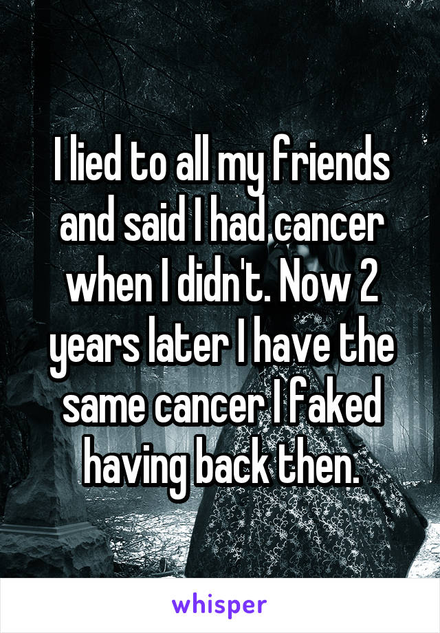 I lied to all my friends and said I had cancer when I didn't. Now 2 years later I have the same cancer I faked having back then.