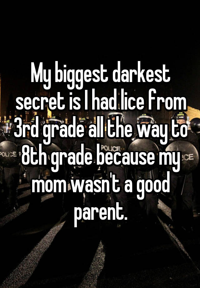 My biggest darkest secret is I had lice from 3rd grade all the way to 8th grade because my mom wasn't a good parent.