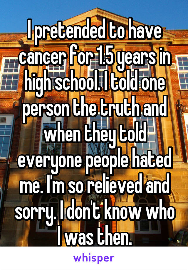 I pretended to have cancer for 1.5 years in high school. I told one person the truth and when they told everyone people hated me. I'm so relieved and sorry. I don't know who I was then.