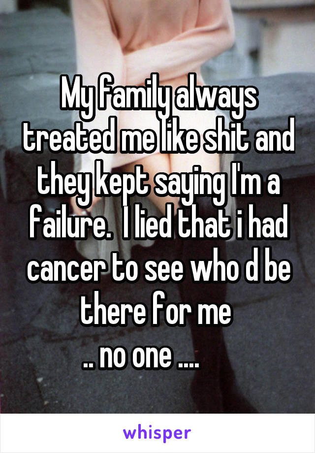 My family always treated me like shit and they kept saying I'm a failure.  I lied that i had cancer to see who d be there for me 
.. no one ....      