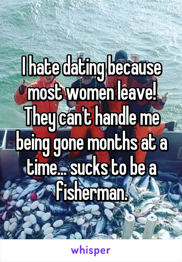 I hate dating because most women leave! They can't handle me being gone months at a time... sucks to be a fisherman.