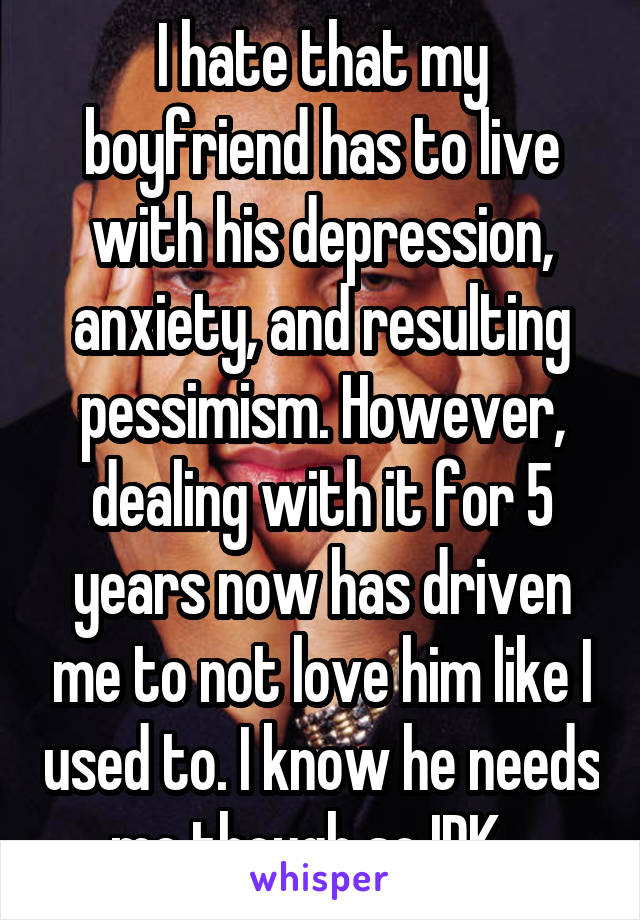 I hate that my boyfriend has to live with his depression, anxiety, and resulting pessimism. However, dealing with it for 5 years now has driven me to not love him like I used to. I know he needs me though so IDK...