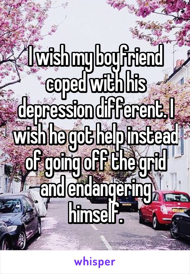 I wish my boyfriend coped with his depression different. I wish he got help instead of going off the grid and endangering himself.