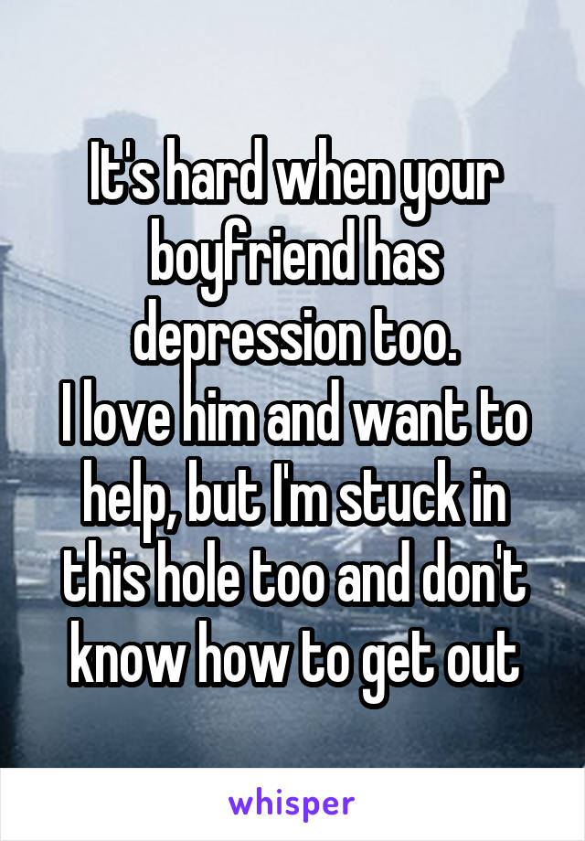 It's hard when your boyfriend has depression too.
I love him and want to help, but I'm stuck in this hole too and don't know how to get out