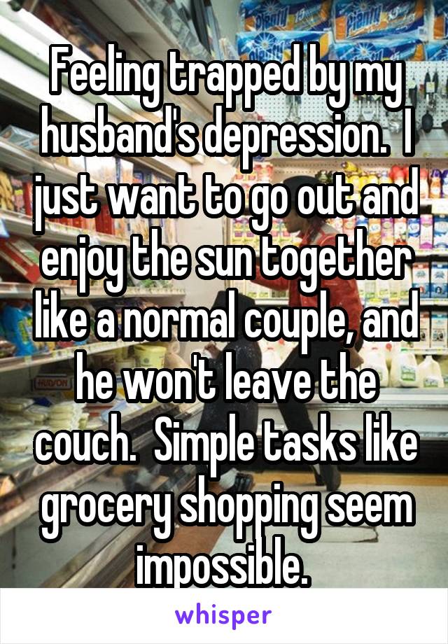 Feeling trapped by my husband's depression.  I just want to go out and enjoy the sun together like a normal couple, and he won't leave the couch.  Simple tasks like grocery shopping seem impossible. 