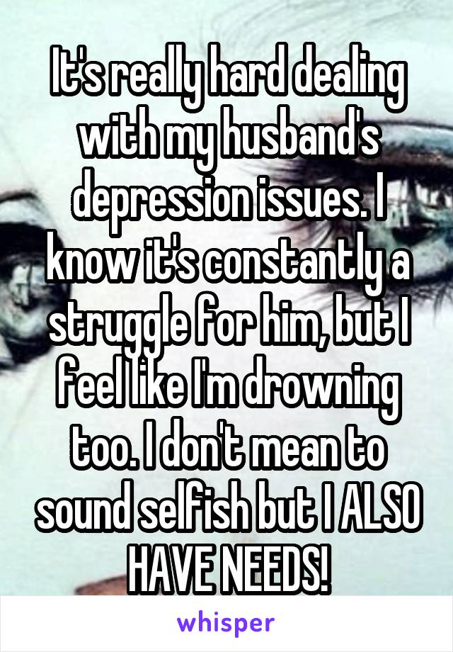 It's really hard dealing with my husband's depression issues. I know it's constantly a struggle for him, but I feel like I'm drowning too. I don't mean to sound selfish but I ALSO HAVE NEEDS!