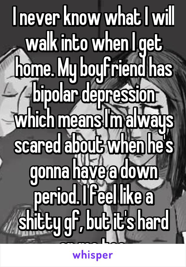 I never know what I will walk into when I get home. My boyfriend has bipolar depression which means I'm always scared about when he's gonna have a down period. I feel like a shitty gf, but it's hard on me too.