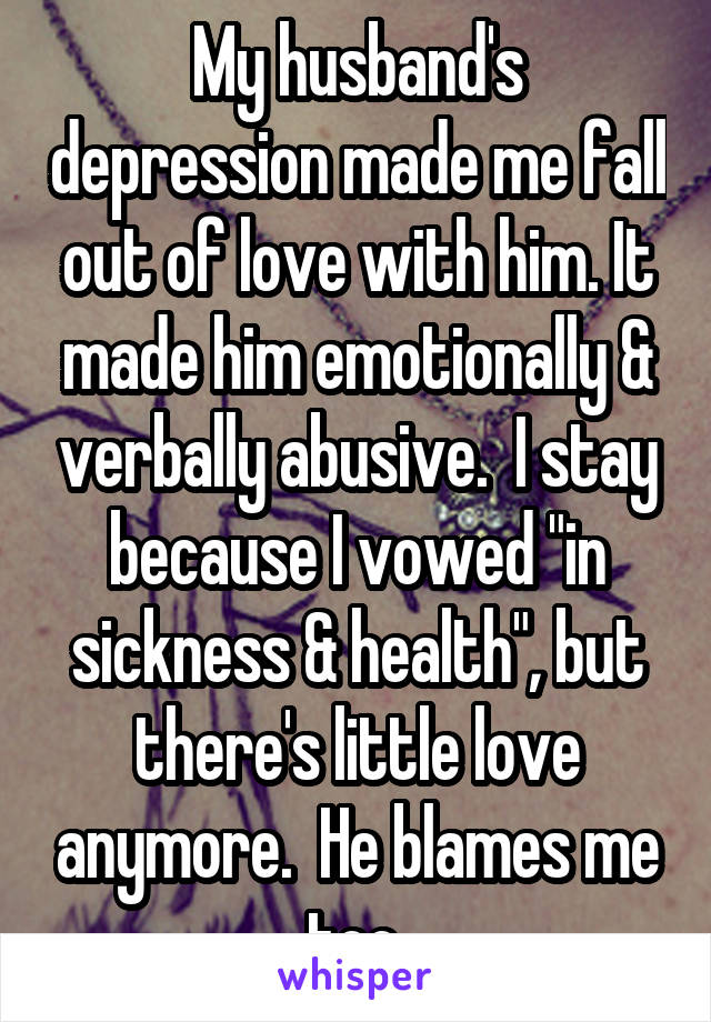 My husband's depression made me fall out of love with him. It made him emotionally & verbally abusive.  I stay because I vowed "in sickness & health", but there's little love anymore.  He blames me too.