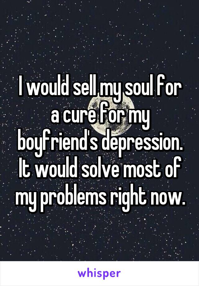 I would sell my soul for a cure for my boyfriend's depression. It would solve most of my problems right now.