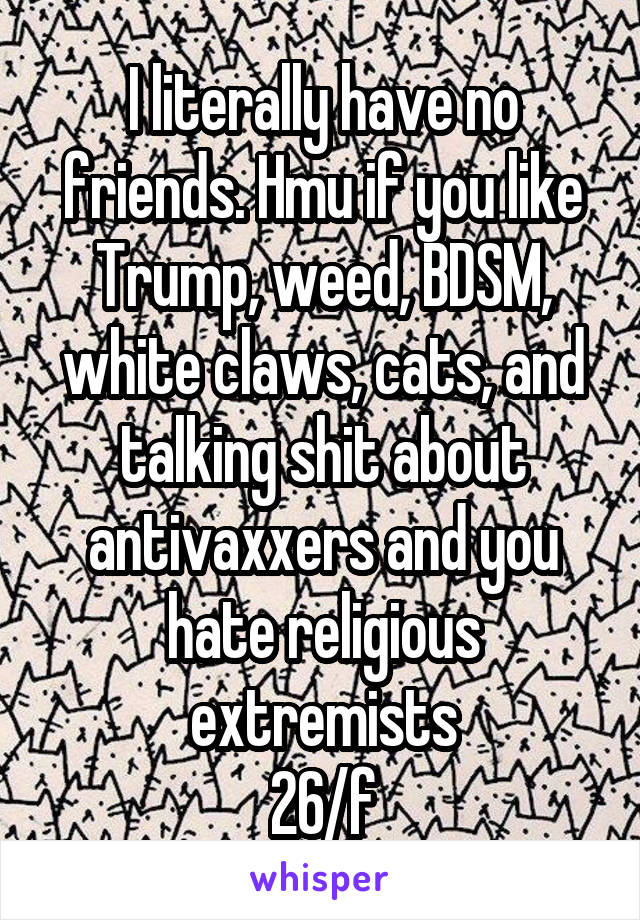 I literally have no friends. Hmu if you like Trump, weed, BDSM, white claws, cats, and talking shit about antivaxxers and you hate religious extremists
26/f