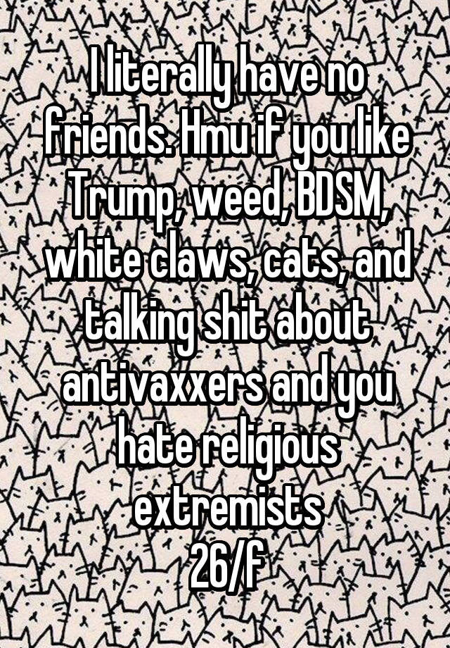 I literally have no friends. Hmu if you like Trump, weed, BDSM, white claws, cats, and talking shit about antivaxxers and you hate religious extremists
26/f