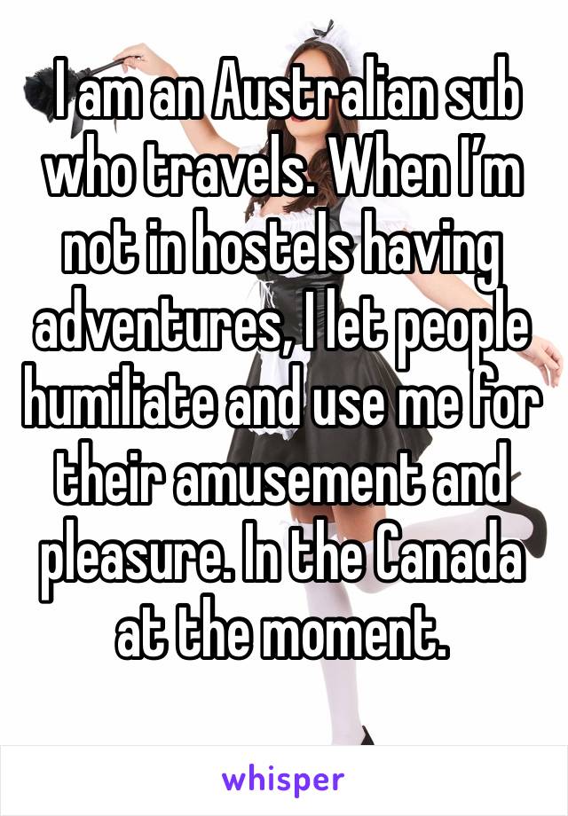  I am an Australian sub who travels. When I’m not in hostels having adventures, I let people humiliate and use me for their amusement and pleasure. In the Canada at the moment. 
