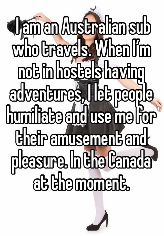  I am an Australian sub who travels. When I’m not in hostels having adventures, I let people humiliate and use me for their amusement and pleasure. In the Canada at the moment. 
