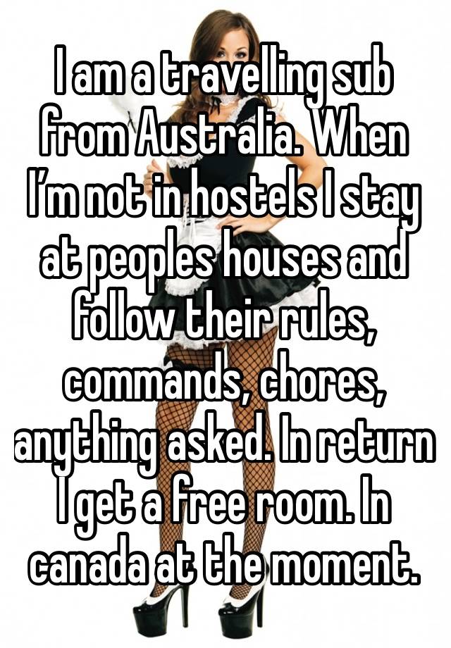 I am a travelling sub from Australia. When I’m not in hostels I stay at peoples houses and follow their rules, commands, chores, anything asked. In return I get a free room. In canada at the moment. 