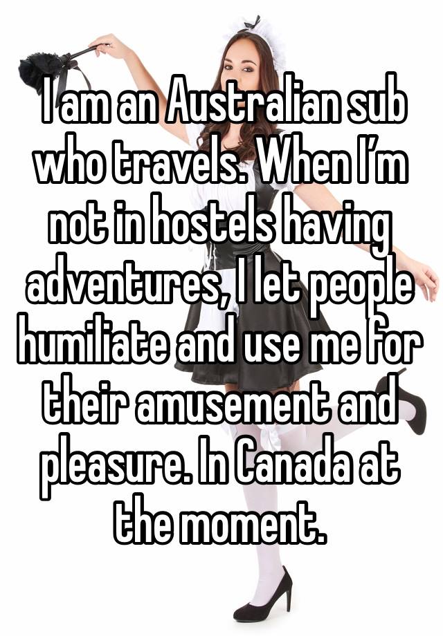  I am an Australian sub who travels. When I’m not in hostels having adventures, I let people humiliate and use me for their amusement and pleasure. In Canada at the moment. 