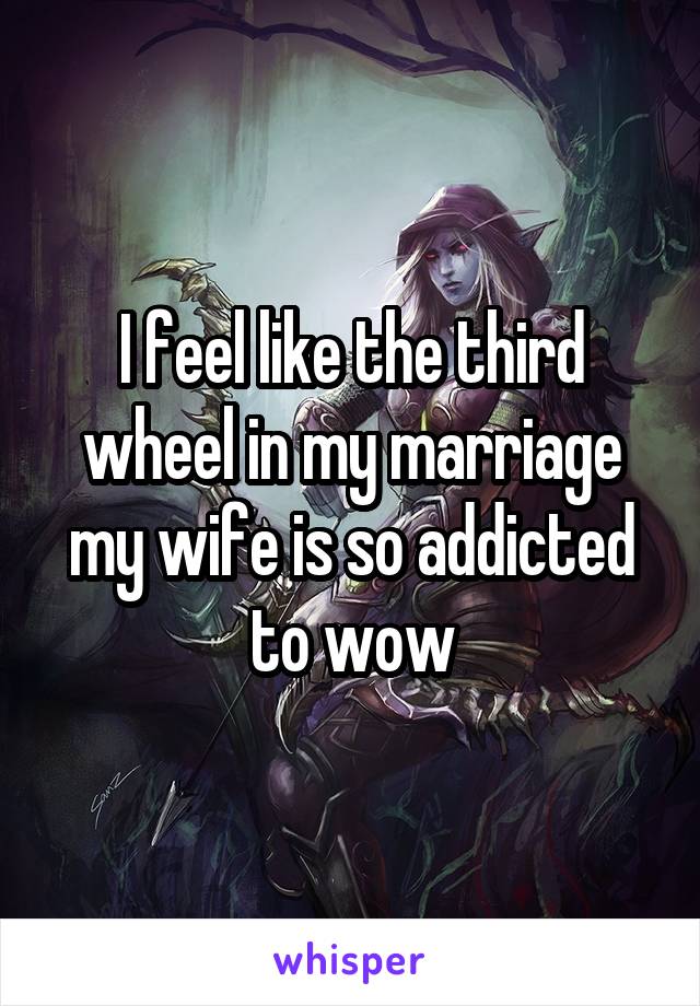 I feel like the third wheel in my marriage my wife is so addicted to wow