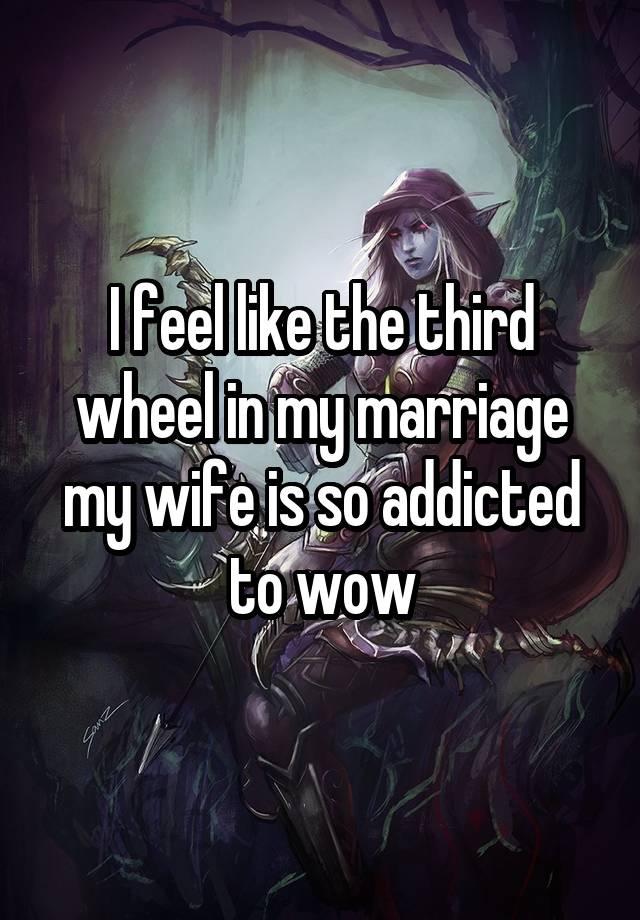 I feel like the third wheel in my marriage my wife is so addicted to wow