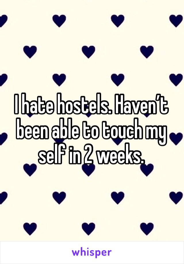 I hate hostels. Haven’t been able to touch my self in 2 weeks.  