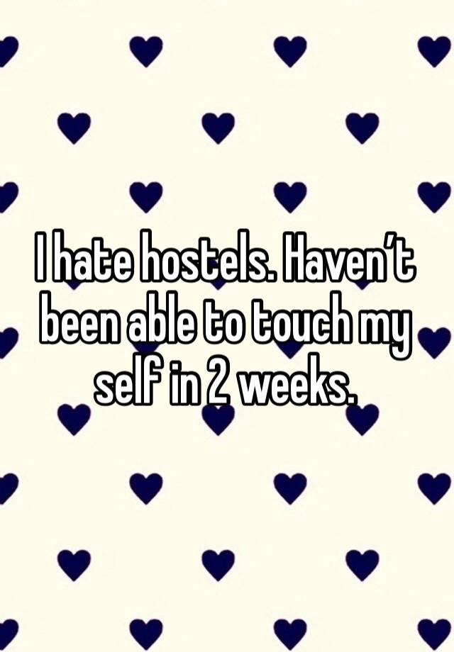 I hate hostels. Haven’t been able to touch my self in 2 weeks.  