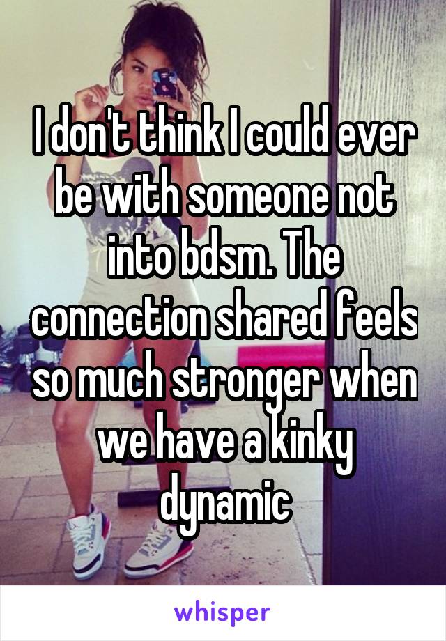 I don't think I could ever be with someone not into bdsm. The connection shared feels so much stronger when we have a kinky dynamic