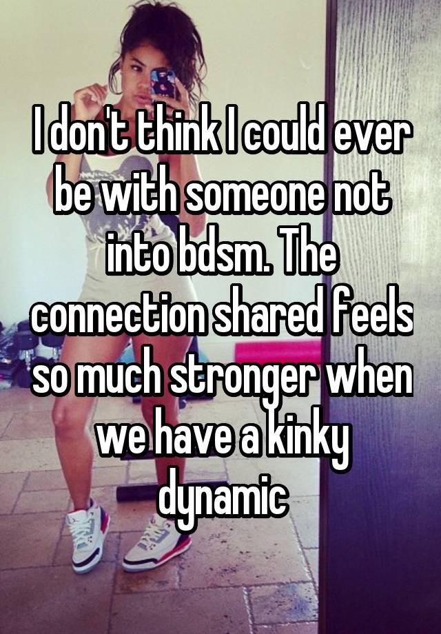 I don't think I could ever be with someone not into bdsm. The connection shared feels so much stronger when we have a kinky dynamic