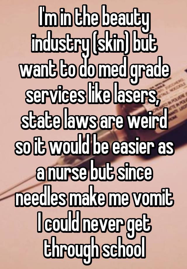 I'm in the beauty industry (skin) but want to do med grade services like lasers,  state laws are weird so it would be easier as a nurse but since needles make me vomit I could never get through school