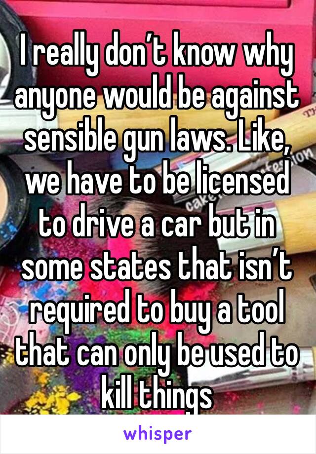 I really don’t know why anyone would be against sensible gun laws. Like, we have to be licensed to drive a car but in some states that isn’t required to buy a tool that can only be used to kill things