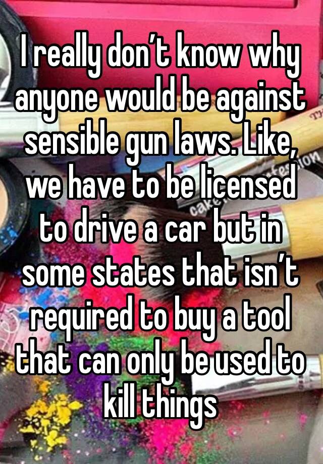 I really don’t know why anyone would be against sensible gun laws. Like, we have to be licensed to drive a car but in some states that isn’t required to buy a tool that can only be used to kill things