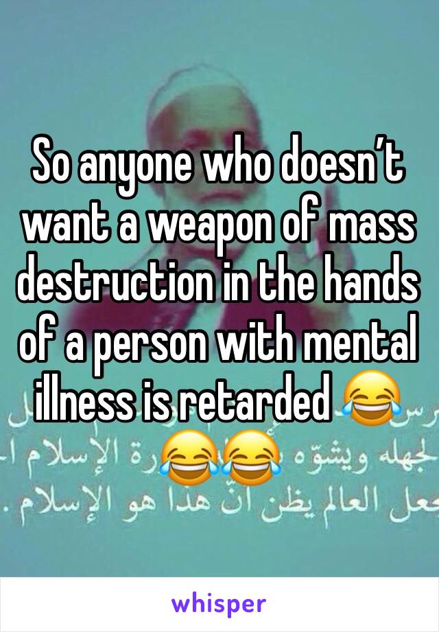 So anyone who doesn’t want a weapon of mass destruction in the hands of a person with mental illness is retarded 😂😂😂