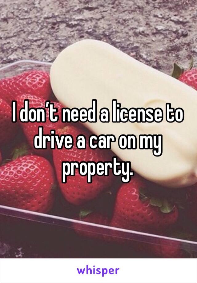 I don’t need a license to drive a car on my property.