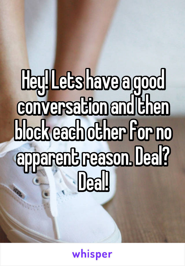 Hey! Lets have a good conversation and then block each other for no apparent reason. Deal? Deal!