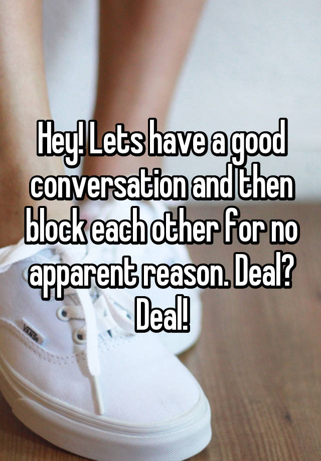 Hey! Lets have a good conversation and then block each other for no apparent reason. Deal? Deal!